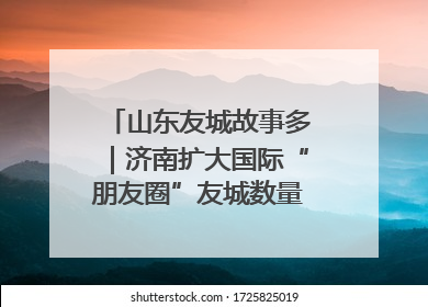 山东友城故事多｜济南扩大国际“朋友圈”友城数量达92对
