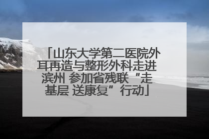 山东大学第二医院外耳再造与整形外科走进滨州 参加省残联“走基层 送康复”行动