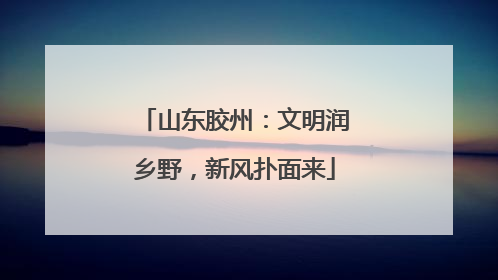 山东胶州：文明润乡野，新风扑面来