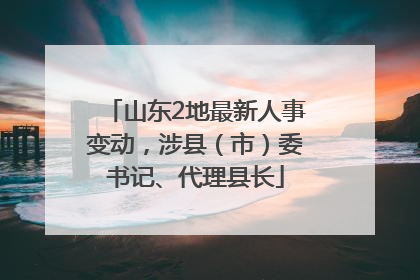 山东2地最新人事变动，涉县（市）委书记、代理县长