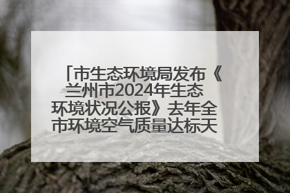 市生态环境局发布《兰州市2024年生态环境状况公报》去年全市环境空气质量达标天数301天
