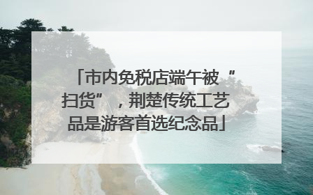 市内免税店端午被“扫货”，荆楚传统工艺品是游客首选纪念品