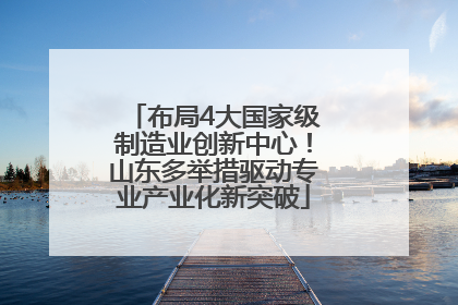 布局4大国家级制造业创新中心！山东多举措驱动专业产业化新突破