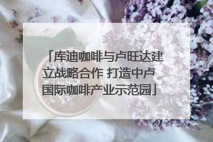 库迪咖啡与卢旺达建立战略合作 打造中卢国际咖啡产业示范园