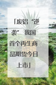 废铝“逆袭” 我国首个再生商品期货今日上市