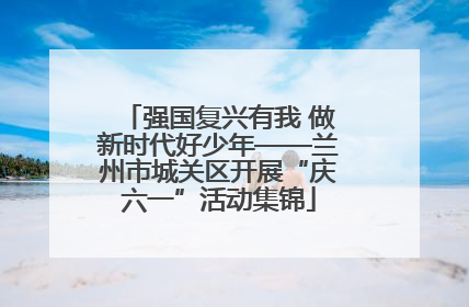 强国复兴有我 做新时代好少年——兰州市城关区开展“庆六一”活动集锦