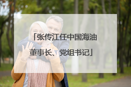 张传江任中国海油董事长、党组书记