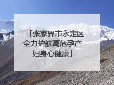 张家界市永定区全力护航高危孕产妇身心健康