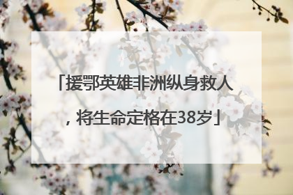 援鄂英雄非洲纵身救人，将生命定格在38岁
