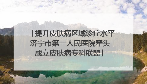 提升皮肤病区域诊疗水平 济宁市第一人民医院牵头成立皮肤病专科联盟