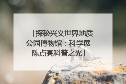 探秘兴义世界地质公园博物馆：科学展陈点亮科普之光