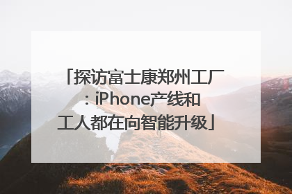 探访富士康郑州工厂：iPhone产线和工人都在向智能升级