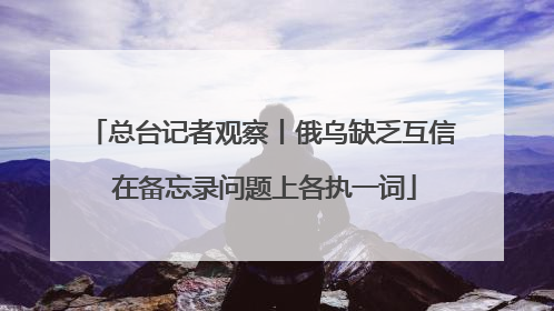 总台记者观察丨俄乌缺乏互信 在备忘录问题上各执一词