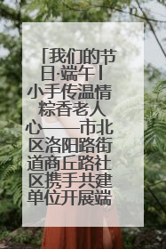 我们的节日·端午│小手传温情 粽香老人心——市北区洛阳路街道商丘路社区携手共建单位开展端午主题活动