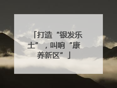 打造“银发乐土”，叫响“康养新区”