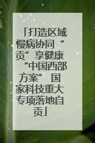 打造区域慢病协同“贡”享健康“中国西部方案” 国家科技重大专项落地自贡