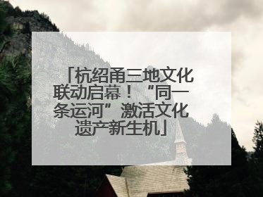 杭绍甬三地文化联动启幕！“同一条运河”激活文化遗产新生机