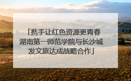 携手让红色资源更青春 湖南第一师范学院与长沙城发文旅达成战略合作