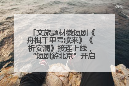 文旅题材微短剧《舟楫千里号歌来》《祈安澜》接连上线，“短剧游北京”开启大运河文化之旅
