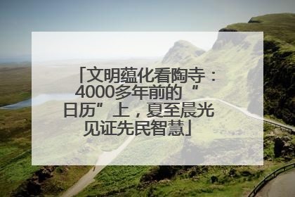 文明蕴化看陶寺：4000多年前的“日历”上，夏至晨光见证先民智慧