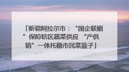 新疆阿拉尔市：“国企联姻”保障辖区蔬菜供应 “产供销”一体托稳市民菜篮子