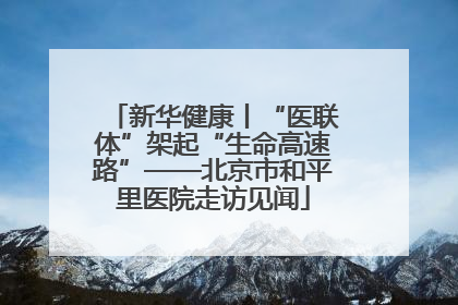 新华健康丨“医联体”架起“生命高速路”——北京市和平里医院走访见闻