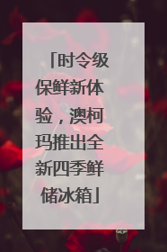 时令级保鲜新体验，澳柯玛推出全新四季鲜储冰箱