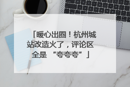 暖心出圈！杭州城站改造火了，评论区全是 “夸夸夸”