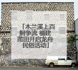 木兰溪上百舸争流 福建莆田开启龙舟民俗活动
