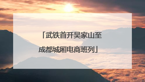 武铁首开吴家山至成都城厢电商班列