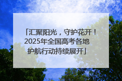 汇聚阳光，守护花开！2025年全国高考各地护航行动持续展开