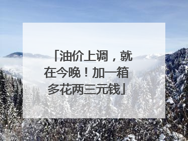 油价上调，就在今晚！加一箱多花两三元钱