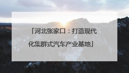 河北张家口：打造现代化集群式汽车产业基地