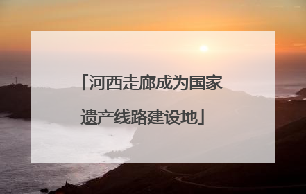 河西走廊成为国家遗产线路建设地