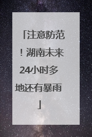 注意防范！湖南未来24小时多地还有暴雨