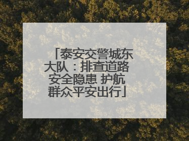 泰安交警城东大队：排查道路安全隐患 护航群众平安出行