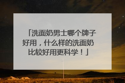 洗面奶男士哪个牌子好用，什么样的洗面奶比较好用更科学！