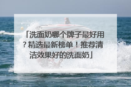 洗面奶哪个牌子最好用？精选最新榜单！推荐清洁效果好的洗面奶