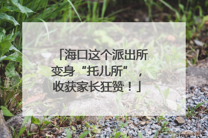 海口这个派出所变身“托儿所”，收获家长狂赞！