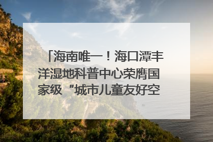 海南唯一！海口潭丰洋湿地科普中心荣膺国家级“城市儿童友好空间建设园区”称号