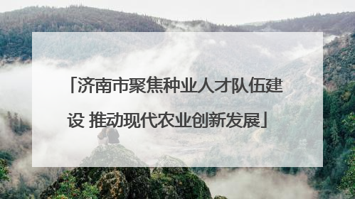 济南市聚焦种业人才队伍建设 推动现代农业创新发展