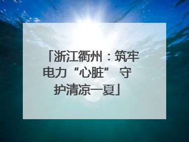 浙江衢州：筑牢电力“心脏” 守护清凉一夏