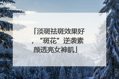 淡斑祛斑效果好，“斑花”逆袭素颜透亮女神肌