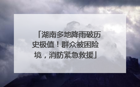 湖南多地降雨破历史极值！群众被困险境，消防紧急救援