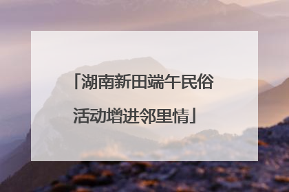 湖南新田端午民俗活动增进邻里情
