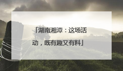 湖南湘潭：这场活动，既有趣又有料