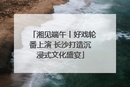 湘见端午丨好戏轮番上演 长沙打造沉浸式文化盛宴