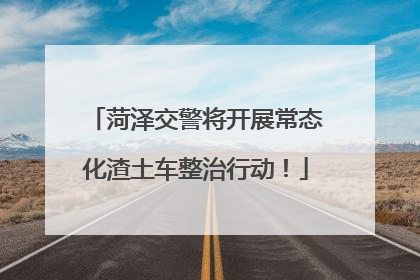 菏泽交警将开展常态化渣土车整治行动！