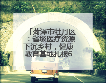 菏泽市牡丹区：省级医疗资源下沉乡村，健康教育基地扎根6村惠民生
