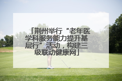 荆州举行“老年医学科服务能力提升基层行”活动，构建三级联动健康网